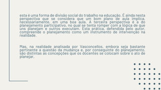 esta é uma forma de divisão social do trabalho na educação. É ainda nesta
perspectiva que se considera que um bom plano de aula implica,
necessariamente, em uma boa aula. A terceira perspectiva é a do
planejamento participativo, no qual se tenta romper com a lógica de que
uns planejam e outros executam. Esta prática, defendida pelo autor,
compreende o planejamento como um instrumento de intervenção na
realidade.
Mas, na realidade analisada por Vasconcellos, embora seja bastante
pertinente a questão da mudança e, por conseguinte do planejamento,
são distintas as concepções que os docentes se colocam sobre o ato de
planejar,
 