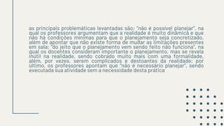 as principais problemáticas levantadas são: “não é possível planejar”, na
qual os professores argumentam que a realidade é muito dinâmica e que
não há condições mínimas para que o planejamento seja concretizado,
além de apontar que não existe forma de mudar as limitações presentes
em sala; “do jeito que o planejamento vem sendo feito não funciona”, na
qual os docentes consideram importante o planejamento, mas se revela
inútil na realidade, sendo cobrado muito mais com uma formalidade,
além, por vezes, serem complicados e destoantes da realidade; por
último, os professores apontam que “não é necessário planejar”, sendo
executada sua atividade sem a necessidade desta prática
 