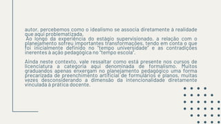 autor, percebemos como o idealismo se associa diretamente à realidade
que aqui problematizada.
Ao longo da experiência do estágio supervisionado, a relação com o
planejamento sofreu importantes transformações, tendo em conta o que
foi inicialmente definido no “tempo universidade” e as contradições
inerentes à ação pedagógica no “tempo escola”.
Ainda neste contexto, vale ressaltar como está presente nos cursos de
licenciatura a categoria aqui denominada de formalismo. Muitos
graduandos apenas enxergam no planejamento pedagógico uma forma
precarizada de preenchimento artificial de formulários e planos, muitas
vezes desconsiderando a dimensão da intencionalidade diretamente
vinculada à prática docente.
 