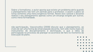 Sobre o formalismo, o autor aponta que existe um problema sério quando
o planejamento não tem um sentido para o professor, e assim o plano se
torna somente uma mera exigência formal. Neste eixo central o docente
realiza o seu planejamento apenas como um encargo exigido por outros,
como mera formalidade.
não-participação, Vasconcellos (2009) discute que o planejamento, ao
invés de ser uma forma de emancipação docente, tem sido muito mais um
instrumento de disciplinamento e dominação, e que a idéia de
participação no processo de planejar só acontece de fato no momento de
execução do plano.
 