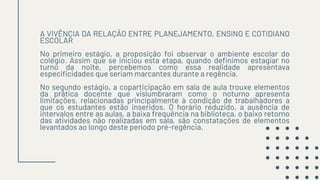 A VIVÊNCIA DA RELAÇÃO ENTRE PLANEJAMENTO, ENSINO E COTIDIANO
ESCOLAR
No primeiro estágio, a proposição foi observar o ambiente escolar do
colégio. Assim que se iniciou esta etapa, quando definimos estagiar no
turno da noite, percebemos como essa realidade apresentava
especificidades que seriam marcantes durante a regência.
No segundo estágio, a coparticipação em sala de aula trouxe elementos
da prática docente que vislumbraram como o noturno apresenta
limitações, relacionadas principalmente à condição de trabalhadores a
que os estudantes estão inseridos. O horário reduzido, a ausência de
intervalos entre as aulas, a baixa frequência na biblioteca, o baixo retorno
das atividades não realizadas em sala, são constatações de elementos
levantados ao longo deste período pré-regência.
 