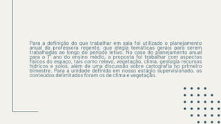 Para a definição do que trabalhar em sala foi utilizado o planejamento
anual da professora regente, que elegia temáticas gerais para serem
trabalhadas ao longo do período letivo. No caso do planejamento anual
para o 1° ano do ensino médio, a proposta foi trabalhar com aspectos
físicos do espaço, tais como relevo, vegetação, clima, geologia recursos
hídricos e solos, além de uma discussão sobre cartografia no primeiro
bimestre. Para a unidade definida em nosso estágio supervisionado, os
conteúdos delimitados foram os de clima e vegetação.
 
