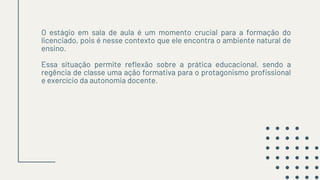 O estágio em sala de aula é um momento crucial para a formação do
licenciado, pois é nesse contexto que ele encontra o ambiente natural de
ensino.
Essa situação permite reflexão sobre a prática educacional, sendo a
regência de classe uma ação formativa para o protagonismo profissional
e exercício da autonomia docente.
 