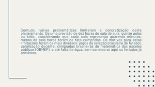 Contudo, várias problemáticas limitaram a concretização deste
planejamento. De uma previsão de dez horas de sala de aula, quinze aulas
ao todo, considerando que cada aula representa quarenta minutos,
menos de seis horas foram de fato cumpridas. Os motivos para estas
limitações foram os mais diversos: jogos da seleção brasileira de futebol,
paralisação docente, olimpíadas brasileiras de matemática das escolas
públicas (OBMEP), e até falta de água, sem considerar aqui os feriados já
previstos.
 