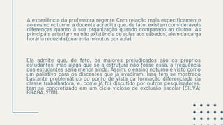 A experiência da professora regente Com relação mais especificamente
ao ensino noturno, a docente acredita que, de fato, existem consideráveis
diferenças quanto à sua organização quando comparado ao diurno. As
principais estariam na não existência de aulas aos sábados, além da carga
horária reduzida (quarenta minutos por aula).
Ela admite que, de fato, os maiores prejudicados são os próprios
estudantes, mas alega que se a estrutura não fosse essa, a frequência
dos estudantes seria menor ainda. Assim, o ensino noturno é visto como
um paliativo para os discentes que já evadiram. Isso tem se mostrado
bastante problemático do ponto de vista da formação diferenciada da
classe trabalhadora, e, como já foi discutido por outros pesquisadores,
tem se concretizado em um ciclo vicioso de exclusão escolar (SILVA;
BRAGA, 2011).
 