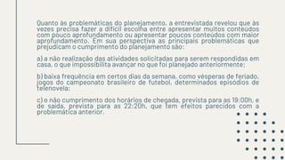 Quanto às problemáticas do planejamento, a entrevistada revelou que às
vezes precisa fazer a difícil escolha entre apresentar muitos conteúdos
com pouco aprofundamento ou apresentar poucos conteúdos com maior
aprofundamento. Em sua perspectiva as principais problemáticas que
prejudicam o cumprimento do planejamento são:
a) a não realização das atividades solicitadas para serem respondidas em
casa, o que impossibilita avançar no que foi planejado anteriormente;
b) baixa frequência em certos dias da semana, como vésperas de feriado,
jogos do campeonato brasileiro de futebol, determinados episódios de
telenovela;
c) o não cumprimento dos horários de chegada, prevista para as 19:00h, e
de saída, prevista para as 22:20h, que tem efeitos parecidos com a
problemática anterior.
 