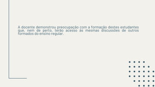 A docente demonstrou preocupação com a formação destes estudantes
que, nem de perto, terão acesso às mesmas discussões de outros
formados do ensino regular.
 