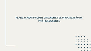 PLANEJAMENTO COMO FERRAMENTA DE ORGANIZAÇÃO DA
PRÁTICA DOCENTE
 