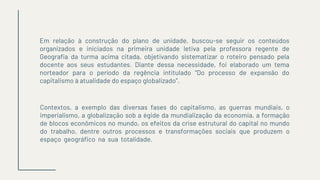 Em relação à construção do plano de unidade, buscou-se seguir os conteúdos
organizados e iniciados na primeira unidade letiva pela professora regente de
Geografia da turma acima citada, objetivando sistematizar o roteiro pensado pela
docente aos seus estudantes. Diante dessa necessidade, foi elaborado um tema
norteador para o período da regência intitulado “Do processo de expansão do
capitalismo à atualidade do espaço globalizado”.
Contextos, a exemplo das diversas fases do capitalismo, as guerras mundiais, o
imperialismo, a globalização sob a égide da mundialização da economia, a formação
de blocos econômicos no mundo, os efeitos da crise estrutural do capital no mundo
do trabalho, dentre outros processos e transformações sociais que produzem o
espaço geográfico na sua totalidade.
 