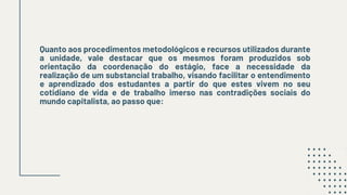 Quanto aos procedimentos metodológicos e recursos utilizados durante
a unidade, vale destacar que os mesmos foram produzidos sob
orientação da coordenação do estágio, face a necessidade da
realização de um substancial trabalho, visando facilitar o entendimento
e aprendizado dos estudantes a partir do que estes vivem no seu
cotidiano de vida e de trabalho imerso nas contradições sociais do
mundo capitalista, ao passo que:
 