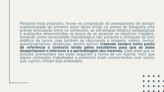 Mediante esse propósito, houve na composição do planejamento do estágio
supervisionado do primeiro autor deste artigo no ensino de Geografia uma
grande articulação entre os conteúdos, as estratégias didático-pedagógicas
e avaliações desenvolvidas na busca de se alcançar os objetivos traçados,
tomando como necessidade metodológica não somente a utilização do livro
didático da turma, mas também se reportando a imagens, vídeos, textos,
questionamentos, dinâmicas, dentre outros; trazendo sempre como ponto
de referência o contexto vivido pelos estudantes para que as aulas
despertassem o interesse e a aprendizagem dos mesmos. Cabe dizer que os
estudos promovidos nas aulas seguiram a forma de um espiral, visto que
alguns conteúdos trabalhados a posteriori eram concernentes com outros
que, a priori, tinham sido analisados.
 