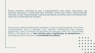 Dessa maneira, entende-se que o planejamento das aulas vislumbrou, de
maneira relevante, a execução das mesmas, sendo que foram desenvolvidas
não pela via da improvisação, mas preconizando a prática das orientações por
meio da coordenação do estágio.
Dentre estes saberes fundamentais destacam-se aqui os atos de planejar e de refletir
constantemente sobre a realidade como aspectos fundamentais para qualquer
profissional, e para o professor de Geografia em particular. Sobre isto, Vasconcellos
(2009, p. 36) aponta que o “fator decisivo para a significação do planejamento é a
percepção por parte do sujeito da necessidade de mudança”.
 