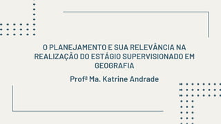 Profª Ma. Katrine Andrade
O PLANEJAMENTO E SUA RELEVÂNCIA NA
REALIZAÇÃO DO ESTÁGIO SUPERVISIONADO EM
GEOGRAFIA
 