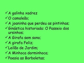 A galinha xadrez O camaleão; A joaninha que perdeu as pintinhas; Ginástica historiada: O Passeio dos ursinhos; A Girafa sem sono; A girafa Feliz; Leilão de Jardim; A Minhoca dorminhoca; Poesia as Borboletas; 