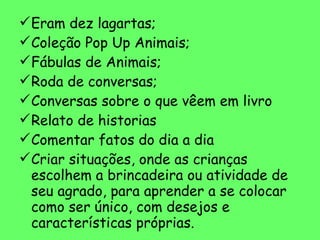 Eram dez lagartas; Coleção Pop Up Animais; Fábulas de Animais; Roda de conversas; Conversas sobre o que vêem em livro Relato de historias Comentar fatos do dia a dia Criar situações, onde as crianças escolhem a brincadeira ou atividade de seu agrado, para aprender a se colocar como ser único, com desejos e características próprias. 