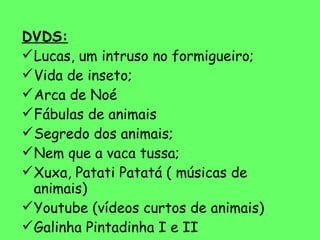 DVDS: Lucas, um intruso no formigueiro; Vida de inseto; Arca de Noé Fábulas de animais Segredo dos animais; Nem que a vaca tussa; Xuxa, Patati Patatá ( músicas de animais) Youtube (vídeos curtos de animais) Galinha Pintadinha I e II 