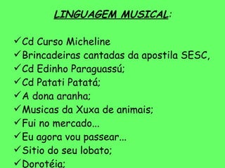 LINGUAGEM MUSICAL : Cd Curso Micheline Brincadeiras cantadas da apostila SESC, Cd Edinho Paraguassú; Cd Patati Patatá; A dona aranha; Musicas da Xuxa de animais; Fui no mercado... Eu agora vou passear... Sitio do seu lobato; Dorotéia; 