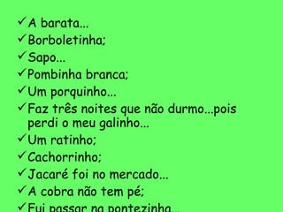 A barata... Borboletinha; Sapo... Pombinha branca; Um porquinho... Faz três noites que não durmo...pois perdi o meu galinho... Um ratinho; Cachorrinho; Jacaré foi no mercado... A cobra não tem pé; Fui passar na pontezinha... Elefante queria voar 