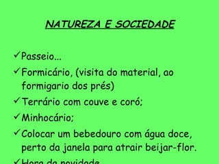 NATUREZA E SOCIEDADE Passeio... Formicário, (visita do material, ao formigario dos prés) Terrário com couve e coró; Minhocário; Colocar um bebedouro com água doce, perto da janela para atrair beijar-flor. Hora da novidade  