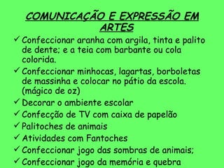 COMUNICAÇÃO E EXPRESSÃO EM ARTES Confeccionar aranha com argila, tinta e palito de dente; e a teia com barbante ou cola colorida. Confeccionar minhocas, lagartas, borboletas de massinha e colocar no pátio da escola. (mágico de oz) Decorar o ambiente escolar Confecção de TV com caixa de papelão Palitoches de animais Atividades com Fantoches Confeccionar jogo das sombras de animais; Confeccionar jogo da memória e quebra cabeça 