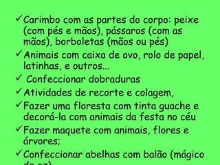 Carimbo com as partes do corpo: peixe (com pés e mãos), pássaros (com as mãos), borboletas (mãos ou pés) Animais com caixa de ovo, rolo de papel, latinhas, e outros... Confeccionar dobraduras Atividades de recorte e colagem,  Fazer uma floresta com tinta guache e decorá-la com animais da festa no céu Fazer maquete com animais, flores e árvores; Confeccionar abelhas com balão (mágico de oz) Boneco de alpiste 