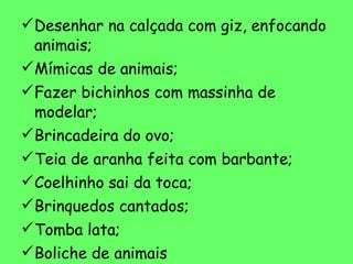 Desenhar na calçada com giz, enfocando animais; Mímicas de animais; Fazer bichinhos com massinha de modelar; Brincadeira do ovo; Teia de aranha feita com barbante; Coelhinho sai da toca; Brinquedos cantados; Tomba lata; Boliche de animais Bilboquê (sapo e joaninha);  