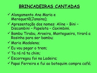 BRINCADEIRAS CANTADAS Alongamento Ana Maria e Merequetê(Janaina); Apresentação dos nomes: Aline – Bini – Discambini – Papelota – Caximbini. Bambu Tirabu, Aroeira, Mantegueira, tirará a Rosinha para ser bambu; Maria Madalena; Eu vou pegar o trem; Ta rá rá ta chim; Escorregou foi na Ladeira; Papai Ferreira e fui ao botequim compra café; 