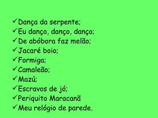 Dança da serpente; Eu danço, danço, danço; De abóbora faz melão; Jacaré boio; Formiga; Camaleão; Mazú; Escravos de jó; Periquito Maracanã Meu relógio de parede. 