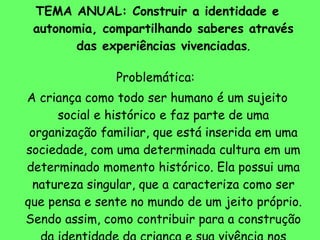 TEMA ANUAL: Construir a identidade e autonomia, compartilhando saberes através das experiências vivenciadas . Problemática:  A criança como todo ser humano é um sujeito social e histórico e faz parte de uma organização familiar, que está inserida em uma sociedade, com uma determinada cultura em um determinado momento histórico. Ela possui uma natureza singular, que a caracteriza como ser que pensa e sente no mundo de um jeito próprio. Sendo assim, como contribuir para a construção da identidade da criança e sua vivência nos diversos grupos sociais. 