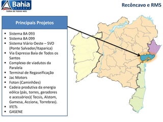 Recôncavo e RMS
Principais Projetos
 Sistema BA 093
 Sistema BA 099
 Sistema Viário Oeste – SVO
(Ponte Salvador/Itaparica)
 Via Expressa Baía de Todos os
Santos
 Complexo de viadutos da
Paralela
 Terminal de Regaseificação
 Jac Motors
 Foton (Caminhões)
 Cadeia produtiva da energia
eólica (pás, torres, geradores
e acessórios)( Tecsis, Alstom,
Gamesa, Acciona, Torrebras).
 IFETs
 GASENE
 