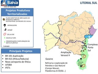 Itagimirim
Itamaraju
Teixeira
de Freitas
Camacã
Itabuna
Projetos Produtivos
Territorializados
LITORAL SUL
Principais Projetos
DENDÊ
SERINGUEIRA
CELULOSE
TURISMO
PLANO DIRETOR DE AMPLIAÇÃO DO
DESENVOLVIMENTO
SUSTENTÁVEL DA REGIÃO DO CACAU
AQUICULTURA
PRESERVAÇÃO E EXPLORAÇÃO DA
MATA ATLÂNTICA
FIOL
Complexo
Porto
Sul
 BR 101 duplicação
 BR 415 (Ilhéus/Itabuna)
 Novo aeroporto de Ilhéus
 UFSBA
 IFETs
Gasene
Refinaria e exploração de
Petróleo e Gás Natural
(Campo Manati,
Plataformas B-59/60...)
Ampliação
Veracel II
 