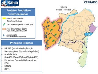 Projetos Produtivos
Territorializados
Principais Projetos
PÓLO GRANÍFERO DO OESTE
Soja, milho, algodão, café
PRESERVAÇÃO
DAS NASCENTES DO OESTE
ÁREA DE PRODUÇÃO DE ETANOL / NAE
AGRICULTURA FAMILIAR
Mandioca, Cachaça
CERRADO
FIOL
Hidrovia
do São Francisco
 BR 242 (incluindo duplicação
Barreiras/Luís Eduardo Magalhães)
 Anel da Soja
(BA-459 /BA-460/BA-461/BA-462)
 Pequenas Centrais Hidrelétricas
PCH
 UFOBA
 IFETs
 