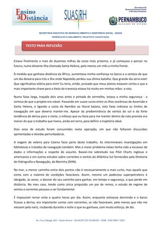 SECRETARIA EXECUTIVA DE DESENVOLVIMENTO E ASSISTÊNCIA SOCIAL - SEDAS
                               GERÊNCIA DE PLANEJAMENTO, PROJETOS E CAPACITAÇÃO



        TEXTO PARA REFLEXÃO



Estava finalmente a mais de duzentas milhas da costa mais próximo, e já começava a pensar no
futuro, numa distante ilha chamada Santa Helena, pelo menos um mês a minha frente.

À medida que ganhava distância da África, aumentava minha confiança no barco e a certeza de que
um dia deixaria para trás a ilha onde Napoleão perdeu sua última batalha. Que grande dia seria este!
Que significativa vitória para mim! Eu teria, então, provado que meus planos estavam certos e que a
mais importante chave para o êxito da travessia estava há muito em minhas mãos: a rota.

Numa faixa larga, traçada dois anos antes e pintada de vermelho, estava a minha segurança - a
certeza de que o projeto era viável. Passando em suave curva entre as ilhas oceânicas de Ascensão e
Santa Helena, e ligando a costa da Namíbia ao litoral baiano, esta faixa indicava os limites de
navegação em que deveria manter-me. Apesar da predominância de ventos do sul e da forte
tendência de deriva para o norte, o esforço que eu fazia para me manter dentro da rota prevista era
menor do que o trabalho que tivera, ainda em terra, para definir a trajetória ideal.

Dois anos de estudo foram consumidos nesta operação, em que não faltaram discussões
apimentadas e dúvidas perturbadoras.

A viagem de veleiro para Caiena fazia parte deste trabalho. As intermináveis investigações em
bibliotecas e tratados de navegação também. Mas o maior problema talvez tenha sido a escassez de
dados e informações a respeito do assunto. Baseei-me sobretudo nas Pilot Charts inglesas e
americanas e em outros estudos sobre correntes e ventos do Atlântico Sul fornecidos pela Diretoria
de Hidrografia e Navegação, da Marinha (DHN).

No mar, o menor caminho entre dois pontos não é necessariamente o mais curto, mas aquele que
conta com o máximo de condições favoráveis. Assim, mesmo um poderoso superpetroleiro é
obrigado, às vezes, a desviar do seu caminho para ganhar, em tempo e segurança, o que perde em
distância. No meu caso, tendo como única propulsão um par de remos, o estudo de regime de
ventos e correntes passava a ser fundamental.

É impossível remar vinte e quatro horas por dia. Assim, enquanto estivesse dormindo e o barco
ficasse a deriva, era importante contar com correntes, se não favoráveis, pelo menos que não me
viessem pelo nariz, roubando durante a noite o que eu ganhava, com muito esforço, de dia.


                Av. Cruz Cabugá, 665 – Santo Amaro – Recife/PE CEP 50.040.00 – FONE: 3183 3045 / 3051
 