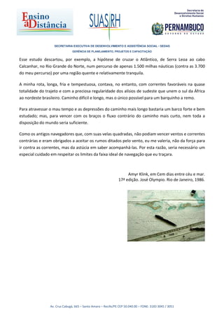 SECRETARIA EXECUTIVA DE DESENVOLVIMENTO E ASSISTÊNCIA SOCIAL - SEDAS
                               GERÊNCIA DE PLANEJAMENTO, PROJETOS E CAPACITAÇÃO


Esse estudo descartou, por exemplo, a hipótese de cruzar o Atlântico, de Serra Leoa ao cabo
Calcanhar, no Rio Grande do Norte, num percurso de apenas 1.500 milhas náuticas (contra as 3.700
do meu percurso) por uma região quente e relativamente tranquila.

A minha rota, longa, fria e tempestuosa, contava, no entanto, com correntes favoráveis na quase
totalidade do trajeto e com a preciosa regularidade dos alísios de sudeste que unem o sul da África
ao nordeste brasileiro. Caminho difícil e longo, mas o único possível para um barquinho a remo.

Para atravessar o mau tempo e as depressões do caminho mais longo bastaria um barco forte e bem
estudado; mas, para vencer com os braços o fluxo contrário do caminho mais curto, nem toda a
disposição do mundo seria suficiente.

Como os antigos navegadores que, com suas velas quadradas, não podiam vencer ventos e correntes
contrárias e eram obrigados a aceitar os rumos ditados pelo vento, eu me valeria, não da força para
ir contra as correntes, mas da astúcia em saber acompanhá-las. Por esta razão, seria necessário um
especial cuidado em respeitar os limites da faixa ideal de navegação que eu traçara.



                                                                   Amyr Klink, em Cem dias entre céu e mar.
                                                              17ª edição. José Olympio. Rio de Janeiro, 1986.




                Av. Cruz Cabugá, 665 – Santo Amaro – Recife/PE CEP 50.040.00 – FONE: 3183 3045 / 3051
 