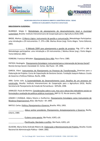 SECRETARIA EXECUTIVA DE DESENVOLVIMENTO E ASSISTÊNCIA SOCIAL - SEDAS
                               GERÊNCIA DE PLANEJAMENTO, PROJETOS E CAPACITAÇÃO


BIBLIOGRAFIA SUGERIDA:

BUARQUE. Sérgio C. Metodologia de planejamento do desenvolvimento local e municipal
sustentável. Brasília: Instituto Interamericano de Cooperação para a Agricultura (IICA) 1999.

BROSE, Markus. O Marco Lógico: instrumento de gestão e comunicação. Metodologia Participativa:
uma introdução a 29 instrumentos. P. 279 a 286. Markus Brose (org). Porto Alegre. Tomo Editorial,
2001.

________________. O Método ZOPP para planejamento e gestão de projetos. Pág. 177 a 184. A
Metodologia participativa: uma introdução a 29 instrumentos / Markus Brose (org.). Porto Alegre:
Tomo Editorial, 2001.

FERREIRA. Francisco Whitaker. Planejamento Sim e Não. Paz e Terra. 1985.

FRITSCH. Rosângela. Planejamento Estratégico: instrumental para a intervenção do Serviço Social?
Revista Serviço Social e Sociedade 52. Cortez. São Paulo – SP, 1996.

GARCIA, Vileni. Instrumentos de Planejamento no Processo de Transformação. Diretrizes para a
Elaboração de Projetos. Curso de Capacitação de Gestores Sociais. Fundação Joaquim Nabuco. Escola
de Governo e Políticas Públicas. Recife, 1998.

IARA. Carlos Julio. A Sustentabilidade do Desenvolvimento Local. Desafios de um processo em
construção. Brasília: Instituto Interamericano de Cooperação para a Agricultura (IICA). Recife:
Secretaria de Planejamento do Estado de Pernambuco - SEPLAN, 1998.

JANNUZZI. Paulo de Martino. Considerações sobre o uso, mau uso e abuso dos indicadores sociais na
formulação e avaliação de políticas públicas municipais. RAP 51-72. Rio de Janeiro, 2002.

JÚNIOR E VIVÁQUA. Aldery Silveira e Guilherme. Planejamento Estratégico como Instrumento de
Mudança Organizacional. Atlas. São Paulo – SP, 1999.

MATUS. Carlos. Política, Planejamento e Governo. Brasília. IPEA, 1993.

_______________. Adeus senhor presidente. Planejamento, Anteplanejamento e Governo. Recife,
Litteris, 1989.

_______________. O plano como aposta. São Paulo, ILDES, s/d.

_______________. Planificação, liberdade e conflito. São Paulo, ILDES, s/d.

OLIVEIRA. Maria Ocília Andrade Ribeiro de. Elaboração e Monitoramento de Projetos. Brasília. Escola
Nacional de Administração Pública – ENAP, 2002.


                Av. Cruz Cabugá, 665 – Santo Amaro – Recife/PE CEP 50.040.00 – FONE: 3183 3045 / 3051
 