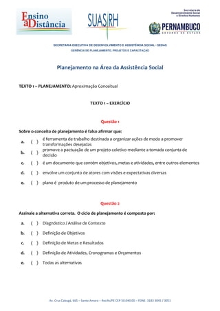 SECRETARIA EXECUTIVA DE DESENVOLVIMENTO E ASSISTÊNCIA SOCIAL - SEDAS
                              GERÊNCIA DE PLANEJAMENTO, PROJETOS E CAPACITAÇÃO




                    Planejamento na Área da Assistência Social


TEXTO 1 – PLANEJAMENTO: Aproximação Conceitual


                                           TEXTO 1 – EXERCÍCIO



                                                   Questão 1

Sobre o conceito de planejamento é falso afirmar que:
            é ferramenta de trabalho destinada a organizar ações de modo a promover
 a.   ( )
            transformações desejadas
            promove a pactuação de um projeto coletivo mediante a tomada conjunta de
 b.   ( )
            decisão
 c.   ( )   é um documento que contém objetivos, metas e atividades, entre outros elementos

 d.   ( )   envolve um conjunto de atores com visões e expectativas diversas

 e.   ( )   plano é produto de um processo de planejamento



                                                  Questão 2

Assinale a alternativa correta. O ciclo de planejamento é composto por:

 a.   ( )   Diagnóstico / Análise de Contexto

 b.   ( )   Definição de Objetivos

 c.   ( )   Definição de Metas e Resultados

 d.   ( )   Definição de Atividades, Cronogramas e Orçamentos

 e.   ( )   Todas as alternativas




               Av. Cruz Cabugá, 665 – Santo Amaro – Recife/PE CEP 50.040.00 – FONE: 3183 3045 / 3051
 