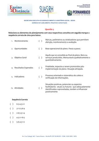 SECRETARIA EXECUTIVA DE DESENVOLVIMENTO E ASSISTÊNCIA SOCIAL - SEDAS
                               GERÊNCIA DE PLANEJAMENTO, PROJETOS E CAPACITAÇÃO




                                                   Questão 3
Relacione os elementos do planejamento com seus respectivos conceitos em seguida marque a
sequência correta de cima para baixo:

                                                    Marcas, parâmetros ou sinalizadores que permitem
   1.   Monitoramento                    ( )
                                                    aferição, monitoramento e avaliação.


   2. Oportunidades                      ( )        Base operacional do plano. Passo a passo.


                                                    Aquilo que se consolida ao final do plano. Bens ou
   3. Objetivo Geral                     ( )        serviços produzidos. Mensuráveis qualitativamente e
                                                    quantitativamente.


                                                    Finalidade, impactos a serem promovidos pós-
   4. Resultados Esperados               ( )
                                                    implementação do plano. Situação almejada.


                                                    Processo orientado e sistemático de coleta e
   5. Indicadores                        ( )
                                                    verificação de informações.


                                                    Situações positivas, potenciais ou aspectos
                                                    facilitadores - atuais ou futuros - que adequadamente
   6. Atividades                         ( )
                                                    identificadas e aproveitadas, tendem a influenciar
                                                    positivamente


   Sequência Correta

 ( )     6-5-4-3-2-1

 ( )     3-1-2-5-6-4

 ( )     2-6-5-3-1-4

 ( )     4-3-2-1-6-5

 ( )     5-6-4-3-1-2




                Av. Cruz Cabugá, 665 – Santo Amaro – Recife/PE CEP 50.040.00 – FONE: 3183 3045 / 3051
 