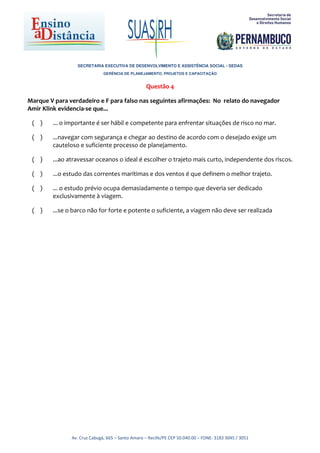 SECRETARIA EXECUTIVA DE DESENVOLVIMENTO E ASSISTÊNCIA SOCIAL - SEDAS
                              GERÊNCIA DE PLANEJAMENTO, PROJETOS E CAPACITAÇÃO


                                                  Questão 4

Marque V para verdadeiro e F para falso nas seguintes afirmações: No relato do navegador
Amir Klink evidencia-se que...

 ( )    ... o importante é ser hábil e competente para enfrentar situações de risco no mar.

 ( )    ...navegar com segurança e chegar ao destino de acordo com o desejado exige um
        cauteloso e suficiente processo de planejamento.

 ( )    ...ao atravessar oceanos o ideal é escolher o trajeto mais curto, independente dos riscos.

 ( )    ...o estudo das correntes marítimas e dos ventos é que definem o melhor trajeto.

 ( )    ... o estudo prévio ocupa demasiadamente o tempo que deveria ser dedicado
        exclusivamente à viagem.

 ( )    ...se o barco não for forte e potente o suficiente, a viagem não deve ser realizada




               Av. Cruz Cabugá, 665 – Santo Amaro – Recife/PE CEP 50.040.00 – FONE: 3183 3045 / 3051
 