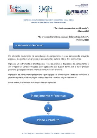 SECRETARIA EXECUTIVA DE DESENVOLVIMENTO E ASSISTÊNCIA SOCIAL - SEDAS
                               GERÊNCIA DE PLANEJAMENTO, PROJETOS E CAPACITAÇÃO




                                                                   “É o cálculo que precede e preside a ação”.
                                                                                                (Matus, 1989)

                                         “É o processo sistemático e ordenado de tomada de decisões”.
                                                                                     (Buarque, 1999)

        PLANEJAMENTO É PROCESSO



Um elemento fundamental na conceituação do planejamento é a sua compreensão enquanto
processo. O produto de um processo de planejamento é o plano. Não se deve confundi-los.

O plano é um instrumento de orientação que reúne as conclusões do processo de planejamento. É
um composto de várias declarações. Declarações estas que buscam definir com a maior precisão
possível o que se pretende exatamente e como alcançar o proposto.

O processo de planejamento proporciona a participação e a aprendizagem a todos os envolvidos e
promove a pactuação de um projeto coletivo mediante a tomada conjunta de decisão.

Nesse sentido, o processo é mais importante que o produto.




                              Planejamento = Processo


                                                        x

                                        Plano = Produto


                Av. Cruz Cabugá, 665 – Santo Amaro – Recife/PE CEP 50.040.00 – FONE: 3183 3045 / 3051
 
