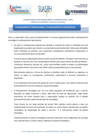 SECRETARIA EXECUTIVA DE DESENVOLVIMENTO E ASSISTÊNCIA SOCIAL - SEDAS
                                GERÊNCIA DE PLANEJAMENTO, PROJETOS E CAPACITAÇÃO



        PLANEJAMENTO OPERACIONAL E PLANEJAMENTO ESTRATÉGICO



Entre as expressões mais usuais do planejamento no mundo organizacional estão o planejamento
estratégico e o planejamento operacional.

   •   Em geral, o planejamento operacional abrange o conjunto de metas e atividades de uma
       organização ou projeto que remete a sua operação propriamente dita. Indica quais atividades
       serão realizadas no período, seus respectivos cronogramas, profissionais responsáveis e
       recursos disponíveis para sua execução.

       É comum que as organizações possuam plano anual de trabalho. É também recorrente que as
       equipes se reúnam com seus coordenadores diretos para traçar planos de ação periódicos -
       trimestrais, bimestrais, mensais etc., assim como também avaliar os êxitos e as dificuldades
       do período anterior como forma de refletir sobre as proposições para o novo período.

       Normalmente adota-se a forma de matrizes e planilhas onde se definem os objetivos, as
       metas, as ações, os cronogramas, profissionais responsáveis e recursos necessários e
       disponíveis.

       É um importante instrumento de gestão de curto e médio prazo. Tem caráter dinâmico onde
       frequentemente ocorrem mudanças e descontinuidades.

   •   O Planejamento Estratégico por sua vez utiliza projeções de tendências para o futuro,
       baseadas em dados históricos e atuais. Não trata do todo da organização. Elege temas
       prioritários, de maior impacto para a organização, projeto ou política. Ele é voltado
       exclusivamente para a operacionalização de estratégias.

       Trata sempre de um largo período de tempo. Não substitui outros planos e deve ser
       implementado de forma concomitante. Em geral, os outros planos atentam para as opções
       estratégicas da organização de modo a servi-las. É o instrumento mestre da gestão
       estratégica.

       Tradicionalmente os planos estratégicos possuem elementos como diagnóstico da situação
       real, visão de futuro, missão, valores, objetivos e projetos estratégicos.




                Av. Cruz Cabugá, 665 – Santo Amaro – Recife/PE CEP 50.040.00 – FONE: 3183 3045 / 3051
 