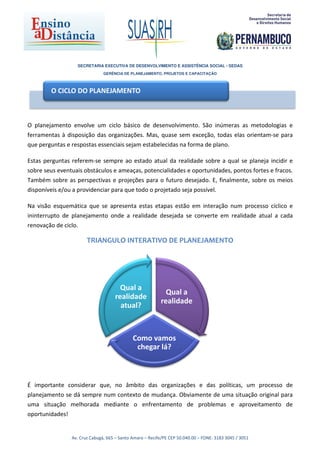 SECRETARIA EXECUTIVA DE DESENVOLVIMENTO E ASSISTÊNCIA SOCIAL - SEDAS
                               GERÊNCIA DE PLANEJAMENTO, PROJETOS E CAPACITAÇÃO



        O CICLO DO PLANEJAMENTO



O planejamento envolve um ciclo básico de desenvolvimento. São inúmeras as metodologias e
ferramentas à disposição das organizações. Mas, quase sem exceção, todas elas orientam-se para
que perguntas e respostas essenciais sejam estabelecidas na forma de plano.

Estas perguntas referem-se sempre ao estado atual da realidade sobre a qual se planeja incidir e
sobre seus eventuais obstáculos e ameaças, potencialidades e oportunidades, pontos fortes e fracos.
Também sobre as perspectivas e projeções para o futuro desejado. E, finalmente, sobre os meios
disponíveis e/ou a providenciar para que todo o projetado seja possível.

Na visão esquemática que se apresenta estas etapas estão em interação num processo cíclico e
ininterrupto de planejamento onde a realidade desejada se converte em realidade atual a cada
renovação de ciclo.

                       TRIANGULO INTERATIVO DE PLANEJAMENTO




                                      Qual a
                                                            Qual a
                                    realidade
                                                          realidade
                                      atual?



                                             Como vamos
                                              chegar lá?



É importante considerar que, no âmbito das organizações e das políticas, um processo de
planejamento se dá sempre num contexto de mudança. Obviamente de uma situação original para
uma situação melhorada mediante o enfrentamento de problemas e aproveitamento de
oportunidades!


                Av. Cruz Cabugá, 665 – Santo Amaro – Recife/PE CEP 50.040.00 – FONE: 3183 3045 / 3051
 