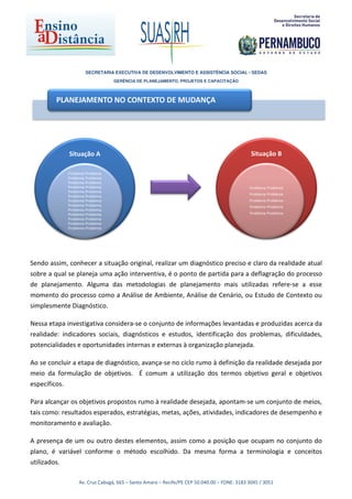 SECRETARIA EXECUTIVA DE DESENVOLVIMENTO E ASSISTÊNCIA SOCIAL - SEDAS
                                 GERÊNCIA DE PLANEJAMENTO, PROJETOS E CAPACITAÇÃO



         PLANEJAMENTO NO CONTEXTO DE MUDANÇA




             Situação A                                                                      Situação B

             Problema Problema
             Problema Problema
             Problema Problema
             Problema Problema                                                              Problema Problema
             Problema Problema
                                                                                            Problema Problema
             Problema Problema
             Problema Problema                                                              Problema Problema
             Problema Problema                                                              Problema Problema
             Problema Problema
             Problema Problema                                                              Problema Problema
             Problema Problema
             Problema Problema
             Problema Problema




Sendo assim, conhecer a situação original, realizar um diagnóstico preciso e claro da realidade atual
sobre a qual se planeja uma ação interventiva, é o ponto de partida para a deflagração do processo
de planejamento. Alguma das metodologias de planejamento mais utilizadas refere-se a esse
momento do processo como a Análise de Ambiente, Análise de Cenário, ou Estudo de Contexto ou
simplesmente Diagnóstico.

Nessa etapa investigativa considera-se o conjunto de informações levantadas e produzidas acerca da
realidade: indicadores sociais, diagnósticos e estudos, identificação dos problemas, dificuldades,
potencialidades e oportunidades internas e externas à organização planejada.

Ao se concluir a etapa de diagnóstico, avança-se no ciclo rumo à definição da realidade desejada por
meio da formulação de objetivos. É comum a utilização dos termos objetivo geral e objetivos
específicos.

Para alcançar os objetivos propostos rumo à realidade desejada, apontam-se um conjunto de meios,
tais como: resultados esperados, estratégias, metas, ações, atividades, indicadores de desempenho e
monitoramento e avaliação.

A presença de um ou outro destes elementos, assim como a posição que ocupam no conjunto do
plano, é variável conforme o método escolhido. Da mesma forma a terminologia e conceitos
utilizados.

                  Av. Cruz Cabugá, 665 – Santo Amaro – Recife/PE CEP 50.040.00 – FONE: 3183 3045 / 3051
 