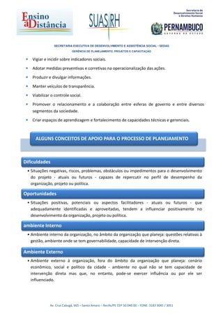 SECRETARIA EXECUTIVA DE DESENVOLVIMENTO E ASSISTÊNCIA SOCIAL - SEDAS
                              GERÊNCIA DE PLANEJAMENTO, PROJETOS E CAPACITAÇÃO


 •   Vigiar e incidir sobre indicadores sociais.

 •   Adotar medidas preventivas e corretivas na operacionalização das ações.

 •   Produzir e divulgar informações.

 •   Manter veículos de transparência.

 •   Viabilizar o controle social.

 •   Promover o relacionamento e a colaboração entre esferas de governo e entre diversos
     segmentos da sociedade.

 •   Criar espaços de aprendizagem e fortalecimento de capacidades técnicas e gerenciais.



      ALGUNS CONCEITOS DE APOIO PARA O PROCESSO DE PLANEJAMENTO



Dificuldades
 • Situações negativas, riscos, problemas, obstáculos ou impedimentos para o desenvolvimento
   do projeto - atuais ou futuros - capazes de repercutir no perfil de desempenho da
   organização, projeto ou política.

Oportunidades
 • Situações positivas, potenciais ou aspectos facilitadores - atuais ou futuros - que
   adequadamente identificadas e aproveitadas, tendem a influenciar positivamente no
   desenvolvimento da organização, projeto ou política.

ambiente Interno
 • Ambiente interno da organização, no âmbito da organização que planeja: questões relativas à
   gestão, ambiente onde se tem governabilidade, capacidade de intervenção direta.

Ambiente Externo
 • Ambiente externo à organização, fora do âmbito da organização que planeja: cenário
   econômico, social e político da cidade - ambiente no qual não se tem capacidade de
   intervenção direta mas que, no entanto, pode-se exercer influência ou por ele ser
   influenciado.




               Av. Cruz Cabugá, 665 – Santo Amaro – Recife/PE CEP 50.040.00 – FONE: 3183 3045 / 3051
 