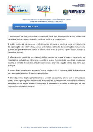 SECRETARIA EXECUTIVA DE DESENVOLVIMENTO E ASSISTÊNCIA SOCIAL - SEDAS
                               GERÊNCIA DE PLANEJAMENTO, PROJETOS E CAPACITAÇÃO



        PLANEJAMENTO E PODER



O envolvimento de uma coletividade na interpretação de uma dada realidade e num processo de
tomada de decisão confere dimensões técnicas e políticas ao planejamento.

O caráter técnico do planejamento revela-se quando o mesmo se configura como um instrumento
de organização ação interventiva, quando sistematiza o conjunto das informações institucionais,
quando zela pelo tratamento técnico e científico dos dados e quando, a partir destes, subsidia a
tomada de decisões.

O planejamento manifesta seu aspecto político quando se traduz enquanto instrumento de
negociação e pactuação de interesses, enquanto se propõe ferramenta de suporte ao processo de
escolhas e tomada de decisões, enquanto comunica e expressa a opção política dos atores que
planejam.

A percepção do planejamento enquanto “síntese técnico-política” (Buarque, 1999) é determinante
para a compreensão plena de sua matriz conceptiva.

A dimensão política do planejamento refere-se também a sua estreita relação com as estruturas de
poder, numa organização ou na sociedade. Neste sentido, o planejamento pode-se revelar como a
expressão de um amplo processo participativo e democrático ou como a declaração de uma
hegemonia ou vontade dominante.




                Av. Cruz Cabugá, 665 – Santo Amaro – Recife/PE CEP 50.040.00 – FONE: 3183 3045 / 3051
 