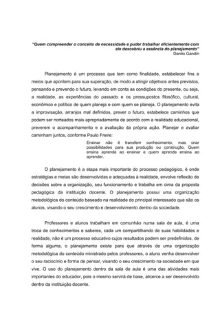 “Quem compreender o conceito de necessidade e puder trabalhar eficientemente com
                                       ele descobriu a essência do planejamento”
                                                                     Danilo Gandin




      Planejamento é um processo que tem como finalidade, estabelecer fins e
meios que apontem para sua superação, de modo a atingir objetivos antes previstos,
pensando e prevendo o futuro, levando em conta as condições do presente, ou seja,
a realidade, as experiências do passado e os pressupostos filosófico, cultural,
econômico e político de quem planeja e com quem se planeja. O planejamento evita
a improvisação, arranjos mal definidos, prever o futuro, estabelece caminhos que
podem ser norteados mais apropriadamente de acordo com a realidade educacional,
preverem o acompanhamento e a avaliação da própria ação. Planejar e avaliar
caminham juntos, conforme Paulo Freire:
                            Ensinar não é transferir conhecimento, mas criar
                            possibilidades para sua produção ou construção. Quem
                            ensina aprende ao ensinar e quem aprende ensina ao
                            aprender.


      O planejamento é a etapa mais importante do processo pedagógico, é onde
estratégias e metas são desenvolvidas e adequadas à realidade, envolve reflexão de
decisões sobre a organização, seu funcionamento e trabalha em cima da proposta
pedagógica da instituição docente. O planejamento possui uma organização
metodológica do conteúdo baseado na realidade do principal interessado que são os
alunos, visando o seu crescimento e desenvolvimento dentro da sociedade.


      Professores e alunos trabalham em comunhão numa sala de aula, é uma
troca de conhecimentos e saberes, cada um compartilhando de suas habilidades e
realidade, não é um processo educativo cujos resultados podem ser predefinidos, de
forma alguma, o planejamento existe para que através de uma organização
metodológica do conteúdo ministrado pelos professores, o aluno venha desenvolver
o seu raciocínio e forma de pensar, visando o seu crescimento na sociedade em que
vive. O uso do planejamento dentro da sala de aula é uma das atividades mais
importantes do educador, pois o mesmo servirá de base, alicerce a ser desenvolvido
dentro da instituição docente.
 