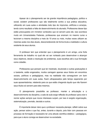 Apesar de o planejamento ser de grande importância pedagógica, político e
social, existem professores que são totalmente contra a sua prática educativa,
utilizando em suas aulas e atividades todo tipo de improviso, artifícios e arranjos,
tendo como resultado a falta de desenvolvimento do alunado. Professores desse tipo
estão preocupados em ministrar conteúdos que só servem para ele, isso acontece
muito em Universidades Federais, professores que ensinam no mesmo curso e
lecionam a mesma disciplina a mais de 10 anos ou mais, muitas vezes utilizam as
mesmas aulas nos dias atuais, desconsiderando de forma bruta a realidade e cultura
existente de seus alunos.


      O professor tem que entender que o planejamento é um amigo, uma forte
ferramenta de trabalho no qual ele vai ser norteado para desenvolver e alcançar
seus objetivos, desde a resolução de problemas, suas escolhas até a sua formação
como cidadão.


      Professores que pensam que ter mestrado, doutorado e outras graduações é
o bastante, estão enganados, muitos carregam apenas seus títulos em encontros
sociais, políticos e pedagógicos, mas na realidade não conseguiram um bom
desenvolvimento em suas aulas, ficam ultrapassados pelo tempo esperando por
suas aposentadorias, relatando para os que estão chegando àquilo que não fizeram
seus títulos só servem para eles mesmos.

      O planejamento possibilita ao professor, manter a articulação e o
desenvolvimento da disciplina, a sala de aula exige reflexão do professor para criar e
recriar ações sempre que novos interesses surjam, por isso é exigido organização,
sistematização, previsão, decisão e outros.

      È importante deixar claro que o professor necessita planejar, refletir sobre sua
ação, pensar sobre o que faz, antes, durante e depois, pois lidar com pessoas em
processo de formação é necessário ter uma atitude cientifica didático – pedagógica,
para que o aluno consiga se desenvolver na sociedade.
 