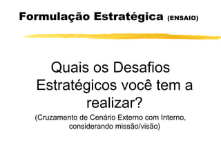 Formulação Estratégica (ENSAIO)
Quais os Desafios
Estratégicos você tem a
realizar?
(Cruzamento de Cenário Externo com Interno,
considerando missão/visão)
 