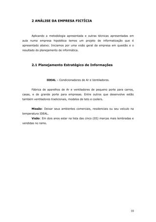 2 ANÁLISE DA EMPRESA FICTÍCIA



      Aplicando a metodologia apresentada e outras técnicas apresentadas em
aula numa empresa hipotética temos um projeto de informatização que é
apresentado abaixo. Iniciamos por uma visão geral da empresa em questão e o
resultado do planejamento de informática.




      2.1 Planejamento Estratégico de Informações



                  IDEAL – Condicionadores de Ar e Ventiladores.


      Fábrica de aparelhos de Ar e ventiladores de pequeno porte para carros,
casas, e de grande porte para empresas. Entre outros que desenvolve estão
também ventiladores tradicionais, modelos de teto e coolers.


      Missão: Deixar seus ambientes comerciais, residenciais ou seu veículo na
temperatura IDEAL.
      Visão: Em dois anos estar na lista das cinco (05) marcas mais lembradas e
vendidas no ramo.




                                                                            10
 
