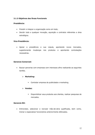 2.1.2 Objetivos das Áreas Funcionais


Presidência:


   •   Presidir e integrar a organização como em todo;
   •   Decidir todo e qualquer inovação, aquisição e contratos referentes a área
       estratégica.


Vice-Presidência:


   •   Apoiar     a       presidência   e   sua   cúpula,    apontando   novos     mercados,
       sugestionando          mudanças      nos   produtos    e   apontando      contratações
       necessárias.




Gerencia Comercial:


   •   Buscar parcerias com empresas com interesses afins realizando as seguintes
       tarefas.


               Marketing:


                          Contratar empresa de publicidade e marketing.


               Vendas:


                          Disponibilizar seus produtos aos clientes, realizar pesquisas de
                           mercados.


Gerencia RH:


   •   Entrevistar, selecionar e recrutar mão-de-obra qualificada, bem como,
       treinar e especializar funcionários anteriormente efetivados.




                                                                                          12
 