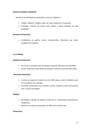 Gerencia Design Industrial:


   Gerenciar as atividades de produção no que diz respeito a:


      •   Projeto: Elaborar modelos cada vez mais modernos e funcionais;
      •   Produção: Produzir de forma mais rápida e eficaz produtos de alta
          qualidade;


Gerencia Financeira:


      •   Contabilizar os gastos, lucros, investimentos referentes aos dados
          contábeis da empresa.




2.1.3 Metas


Gerência Comercial:


      •   Tornar-se a empresa mais lembrada na grande São Paulo ate 06/2004;
      •   Enviar mala direta para todos as possíveis clientes na grande São Paulo.


Recursos Humanos:


      •   A partir da segundo bimestre do ano 2004 passa a servir refeições para
          os funcionários da empresa;
      •   Contratar professores que lecionem cursos supletivos para funcionários
          com 2ª grau incompleto.


Design:


      •   Remodelar o Design de todas as linhas de ar condicionado empresarial e
          residencial;
      •   Diminuir os custos de produção em 28% até o final do ano.


Financeiro:




                                                                                13
 